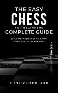 The Easy Chess for Beginners Complete Guide: Super-Fast Mastery of the Board, Strategies, Pieces and Rules