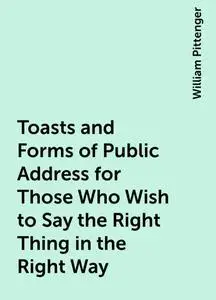 «Toasts and Forms of Public Address for Those Who Wish to Say the Right Thing in the Right Way» by William Pittenger