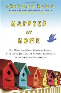 Happier at Home: Kiss More, Jump More, Abandon a Project, Read Samuel Johnson, and My Other Experiments in the Practice of Ever