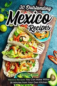 30 Outstanding Mexico Recipes: Mexico Recipes You Can Make Within 30 Minutes from Your Own Kitchen
