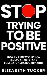 Stop Trying To Be Positive: How To Stop Worrying, Relieve Anxiety And Eliminate Negative Thinking