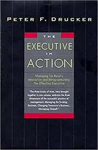 The Executive in Action : Managing for Results, Innovation and Entrepreneurship, the Effective Executive