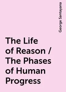 «The Life of Reason / The Phases of Human Progress» by George Santayana