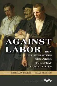 Against Labor: How U.S. Employers Organized to Defeat Union Activism (Working Class in American History)