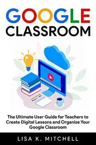 Google Classroom: The Ultimate User Guide for Teachers to Create Digital Lessons
