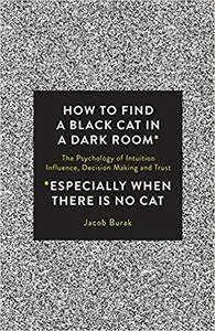 How To Find a Black Cat in a Dark Room: The Psychology of Intuition, Influence, Decision Making and Trust