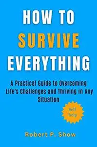 How to Survive Everything : A Practical Guide to Overcoming Life's Challenges and Thriving in Any Situation
