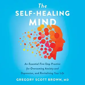 The Self-Healing Mind: An Essential Five-Step Practice for Overcoming Anxiety and Depression, and Revitalizing Your [Audiobook]