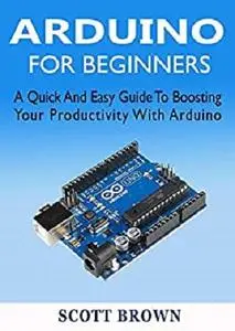 ARDUINO FOR BEGINNERS: A Quick And Easy Guide To Boosting Your Productivity With Arduino