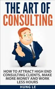 The Art of Consulting: How To Attract High End Consulting Clients, Make More Money and Work Less Hours