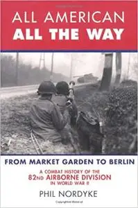 All American, All the Way: A Combat History of the 82nd Airborne Division in World War II: From Market Garden to Berlin