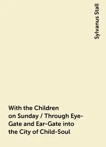 «With the Children on Sunday / Through Eye-Gate and Ear-Gate into the City of Child-Soul» by Sylvanus Stall