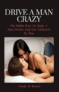 Drive A Man Crazy: The Right Way To Make A Man Desire And Get Addicted To You