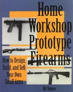 Home Workshop Prototype Firearms: How To Design, Build, And Sell Your Own Small Arms