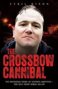 The Crossbow Cannibal. The Definitive Story of Stephen Griffiths—The Self-Made Serial Killer