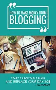 How to Make Money From Blogging: Start A Profitable Blog and Replace Your Day Job