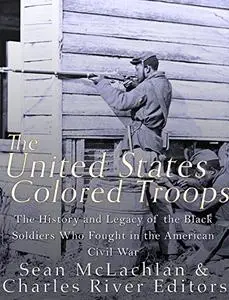The United States Colored Troops: The History and Legacy of the Black Soldiers Who Fought in the American Civil War