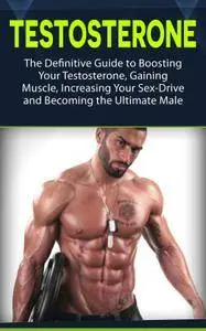 Testosterone: The Definitive Guide to Boosting Your Testosterone, Gaining Muscle, Increasing Your Sex-Drive and Becoming