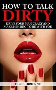 How To Talk Dirty: Drive Your Man Crazy And Make Him Beg To Be With You