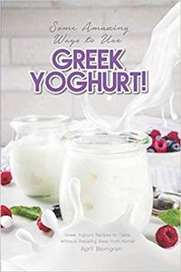 Some Amazing Ways to Use Greek Yoghurt!: Greek Yoghurt Recipes to Taste Without Stepping Away from Home!