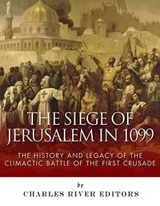 The Siege of Jerusalem in 1099: The History and Legacy of the Climactic Battle of the First Crusade