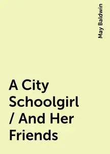 «A City Schoolgirl / And Her Friends» by May Baldwin