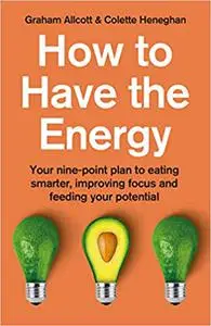 How To Have The Energy: Your nine-point plan to eating smarter, improving focus and feeding your potential
