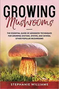 Growing Mushrooms: The Essential Guide Of Advanced Techniques For Growing Shiitake, Oyster, and Several Other Popular Mushrooms