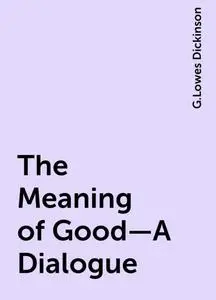«The Meaning of Good—A Dialogue» by G.Lowes Dickinson