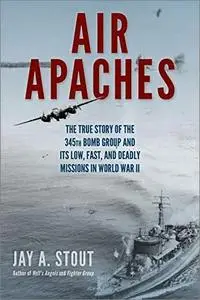 Air Apaches: The True Story of the 345th Bomb Group and Its Low, Fast, and Deadly Missions in World War II