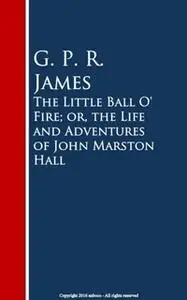 «The Little Ball O' Fire; or, the Life and Adventures of John Marston Hall» by G.P.R. James