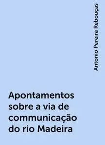 «Apontamentos sobre a via de communicação do rio Madeira» by Antonio Pereira Rebouças