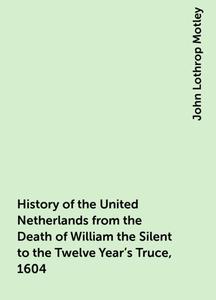 «History of the United Netherlands from the Death of William the Silent to the Twelve Year's Truce, 1604» by John Lothro