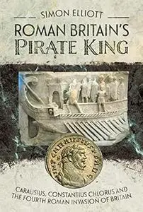 Roman Britain's Pirate King: Carausius, Constantius Chlorus and the Fourth Roman Invasion of Britain