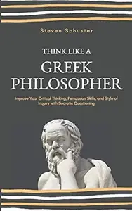 Think Like A Greek Philosopher: Improve Your Critical Thinking, Persuasion Skills, and Style of Inquiry With Socratic