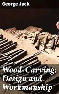 Wood-Carving: Design and Workmanship: Mastering Wood-Carving Techniques and Artistry