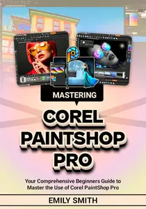 MASTERING COREL PAINTSHOP PRO : Your Comprehensive Beginners Guide to Master the Use of Corel PaintShop Pro