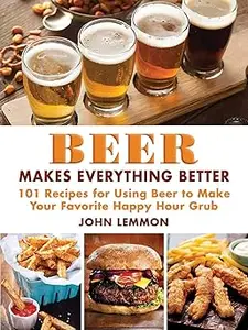 Beer Makes Everything Better: 101 Recipes for Using Beer to Make Your Favorite Happy Hour Grub