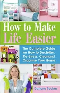 How To Make Life Easier: The Complete Guide on How to Declutter, De-Stress, Clean And Organize Your Home