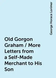 «Old Gorgon Graham / More Letters from a Self-Made Merchant to His Son» by George Horace Lorimer
