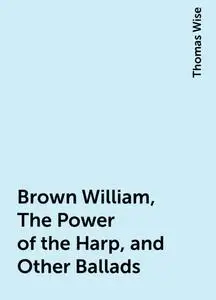 «Brown William, The Power of the Harp, and Other Ballads» by Thomas Wise