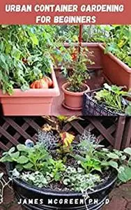 URBAN CONTAINER GARDENING FOR BEGINNERS: Step By Step Guide To Urban Gardening And Becoming A Master Gardener