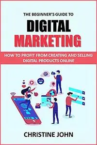 The Beginner's Guide to Digital Marketing: How to Profit From Creating and Selling Digital Products Online