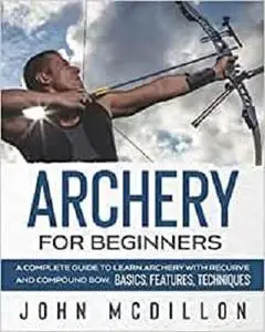 Archery for Beginners: A Complete Guide to Learn Archery with Recurve and Compound Bow. Basics, Features, Techniques.