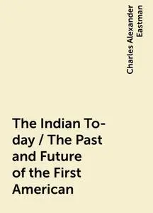 «The Indian To-day / The Past and Future of the First American» by Charles Alexander Eastman