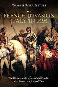 The French Invasion of Italy in 1494: The History and Legacy of the Conflict that Started the Italian Wars