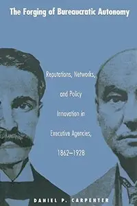 The Forging of Bureaucratic Autonomy: Reputations, Networks, and Policy Innovation in Executive Agencies, 1862-1928.