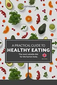 The Practical Guide to Healthy Eating: The Most Suitable Food For The Human Body.