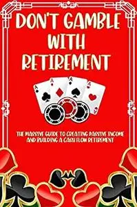 Don't Gamble with Retirement: The Massive Guide to Creating Passive Income and Building a Cash Flow Retirement