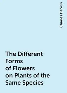 «The Different Forms of Flowers on Plants of the Same Species» by Charles Darwin